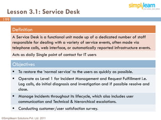 Lesson 3.1: Service Desk
199

         Definition
         A Service Desk is a functional unit made up of a dedicated number of staff
         responsible for dealing with a variety of service events, often made via
         telephone calls, web interface, or automatically reported infrastructure events.
         Acts as daily Single point of contact for IT users

         Objectives
          To restore the ‘normal service’ to the users as quickly as possible.
          Operate as Level 1 for Incident Management and Request Fulfillment i.e.
           Log calls, do initial diagnosis and investigation and if possible resolve and
           close.
          Manage Incidents throughout its lifecycle, which also includes user
           communication and Technical & hierarchical escalations.
          Conducting customer/user satisfaction survey.

©Simplilearn Solutions Pvt. Ltd. 2011                                                       199
 