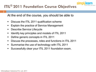 ITIL® 2011 Foundation Course Objectives
  2
         At the end of the course, you should be able to
             Discuss the ITIL 2011 qualification scheme
             Explain the practice of Service Management
             Describe Service Lifecycle
             Identify key principles and models of ITIL 2011
             Define generic concepts in ITIL 2011
             Discuss the processes, roles and functions in ITIL 2011
             Summarise the use of technology with ITIL 2011
             Successfully clear your ITIL 2011 foundation exam.




©Simplilearn Solutions Pvt. Ltd. 2011                                   2
 