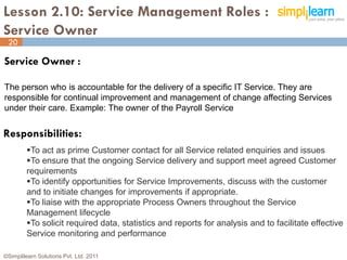 Lesson 2.10: Service Management Roles :
Service Owner
 20

Service Owner :

The person who is accountable for the delivery of a specific IT Service. They are
responsible for continual improvement and management of change affecting Services
under their care. Example: The owner of the Payroll Service


Responsibilities:
         To act as prime Customer contact for all Service related enquiries and issues
         To ensure that the ongoing Service delivery and support meet agreed Customer
         requirements
         To identify opportunities for Service Improvements, discuss with the customer
         and to initiate changes for improvements if appropriate.
         To liaise with the appropriate Process Owners throughout the Service
         Management lifecycle
         To solicit required data, statistics and reports for analysis and to facilitate effective
         Service monitoring and performance

©Simplilearn Solutions Pvt. Ltd. 2011                                                           20
 