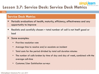 Lesson 3.7: Service Desk: Service Desk Metrics
206
         Service Desk Metrics
          Periodic evaluations of health, maturity, efficiency, effectiveness and any
           opportunity to improve
          Realistic and carefully chosen – total number of call is not itself good or
           bad
          Some examples:
               • First-line resolution rate
               • Average time to resolve and/or escalate an incident
               • Total costs for the period divided by total call duration minutes
               • The number of calls broken by time of day and day of week, combined with the
                 average call-time
               • Customer/User Satisfaction surveys


©Simplilearn Solutions Pvt. Ltd. 2011                                                           206
 