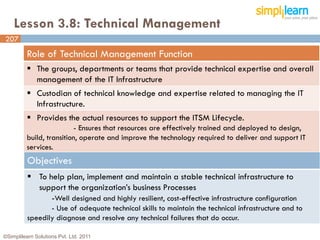 Lesson 3.8: Technical Management
207
         Role of Technical Management Function
          The groups, departments or teams that provide technical expertise and overall
           management of the IT Infrastructure
          Custodian of technical knowledge and expertise related to managing the IT
           Infrastructure.
          Provides the actual resources to support the ITSM Lifecycle.
                          - Ensures that resources are effectively trained and deployed to design,
         build, transition, operate and improve the technology required to deliver and support IT
         services.
          Objectives
           To help plan, implement and maintain a stable technical infrastructure to
            support the organization’s business Processes
                -Well designed and highly resilient, cost-effective infrastructure configuration
                 - Use of adequate technical skills to maintain the technical infrastructure and to
          speedily diagnose and resolve any technical failures that do occur.

©Simplilearn Solutions Pvt. Ltd. 2011                                                                 207
 