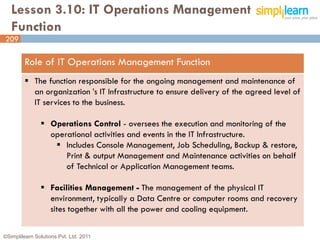 Lesson 3.10: IT Operations Management
   Function
209

         Role of IT Operations Management Function
          The function responsible for the ongoing management and maintenance of
           an organization ’s IT Infrastructure to ensure delivery of the agreed level of
           IT services to the business.

                Operations Control - oversees the execution and monitoring of the
                 operational activities and events in the IT Infrastructure.
                   Includes Console Management, Job Scheduling, Backup & restore,
                     Print & output Management and Maintenance activities on behalf
                     of Technical or Application Management teams.

                Facilities Management - The management of the physical IT
                 environment, typically a Data Centre or computer rooms and recovery
                 sites together with all the power and cooling equipment.

©Simplilearn Solutions Pvt. Ltd. 2011                                                       209
 