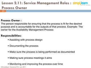 Lesson 2.11: Service Management Roles :
 Process Owner
 21



Process Owner :
The person responsible for ensuring that the process is fit for the desired
purpose and is accountable for the outputs of that process. Example: The
owner for the Availability Management Process

Responsibilities:
           Assisting with process design

           Documenting the process

           Make sure the process is being performed as documented

           Making sure process meetings it aims

           Monitoring and improving the process over time
©Simplilearn Solutions Pvt. Ltd. 2011                                         21
 