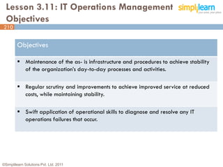 Lesson 3.11: IT Operations Management
  Objectives
210


         Objectives

          Maintenance of the as- is infrastructure and procedures to achieve stability
           of the organization’s day-to-day processes and activities.

          Regular scrutiny and improvements to achieve improved service at reduced
           costs, while maintaining stability.

          Swift application of operational skills to diagnose and resolve any IT
           operations failures that occur.




©Simplilearn Solutions Pvt. Ltd. 2011                                                     210
 