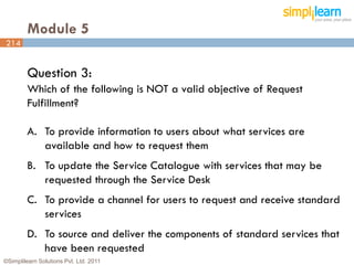 Module 5
214


         Question 3:
         Which of the following is NOT a valid objective of Request
         Fulfillment?

         A. To provide information to users about what services are
            available and how to request them
         B. To update the Service Catalogue with services that may be
            requested through the Service Desk
         C. To provide a channel for users to request and receive standard
            services
         D. To source and deliver the components of standard services that
            have been requested
©Simplilearn Solutions Pvt. Ltd. 2011                                    214
 