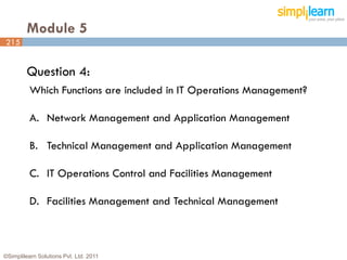 Module 5
215


         Question 4:
          Which Functions are included in IT Operations Management?

          A. Network Management and Application Management

          B. Technical Management and Application Management

          C. IT Operations Control and Facilities Management

          D. Facilities Management and Technical Management



©Simplilearn Solutions Pvt. Ltd. 2011                                 215
 