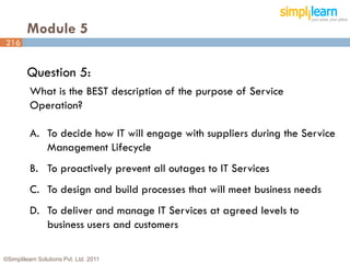 Module 5
216


         Question 5:
          What is the BEST description of the purpose of Service
          Operation?

          A. To decide how IT will engage with suppliers during the Service
             Management Lifecycle
          B. To proactively prevent all outages to IT Services
          C. To design and build processes that will meet business needs
          D. To deliver and manage IT Services at agreed levels to
             business users and customers

©Simplilearn Solutions Pvt. Ltd. 2011                                      216
 