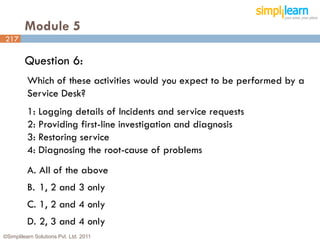Module 5
217

         Question 6:
          Which of these activities would you expect to be performed by a
          Service Desk?
          1: Logging details of Incidents and service requests
          2: Providing first-line investigation and diagnosis
          3: Restoring service
          4: Diagnosing the root-cause of problems
          A. All of the above
          B. 1, 2 and 3 only
          C. 1, 2 and 4 only
          D. 2, 3 and 4 only
©Simplilearn Solutions Pvt. Ltd. 2011                                       217
 