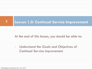 2             Lesson 1.0: Continual Service Improvement


                    At the end of this lesson, you should be able to:

                    •      Understand the Goals and Objectives of
                           Continual Service Improvement



©Simplilearn Solutions Pvt. Ltd. 2011
 