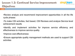 Lesson 1.2: Continual Service Improvement:
  Objectives
222


    •Review analyze and recommend improvement opportunities in all the life
    cycle phases
    •To make CSI activities, fact based, CSI Reviews and analyze Service level
    achievement results
    •Identify and implement activities for improve service efficiency and
    effectiveness to improve service quality
    •Improve cost effectiveness
    •Ensure appropriate quality management methods are used to support CSI
    activities




©Simplilearn Solutions Pvt. Ltd. 2011                                        4
 