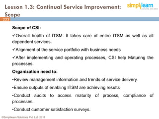 Lesson 1.3: Continual Service Improvement:
  Scope
223

         Scope of CSI:
         Overall health of ITSM. It takes care of entire ITSM as well as all
         dependent services.
         Alignment of the service portfolio with business needs
         After implementing and operating processes, CSI help Maturing the
         processes.
         Organization need to:
         •Review management information and trends of service delivery
         •Ensure outputs of enabling ITSM are achieving results
         •Conduct audits to access maturity of process, compliance of
         processes.
         •Conduct customer satisfaction surveys.
©Simplilearn Solutions Pvt. Ltd. 2011                                           4
 