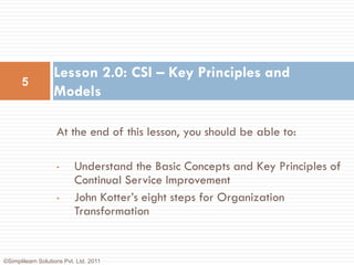 Lesson 2.0: CSI – Key Principles and
      5
                   Models

                    At the end of this lesson, you should be able to:

                    •      Understand the Basic Concepts and Key Principles of
                           Continual Service Improvement
                    •      John Kotter’s eight steps for Organization
                           Transformation


©Simplilearn Solutions Pvt. Ltd. 2011
 