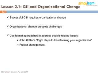 Lesson 2.1: CSI and Organizational Change
225
225

        Successful CSI requires organizational change


        Organizational change presents challenges


        Use formal approaches to address people-related issues:
                      John Kotter’s “Eight steps to transforming your organization”
                      Project Management




©Simplilearn Solutions Pvt. Ltd. 2011
 