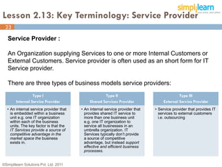 Lesson 2.13: Key Terminology: Service Provider
 23

   Service Provider :

   An Organization supplying Services to one or more Internal Customers or
   External Customers. Service provider is often used as an short form for IT
   Service provider.

   There are three types of business models service providers:
                  Type I                              Type II                               Type III
        Internal Service Provider             Shared Services Provider             External Service Provider
   • An internal service provider that   • An internal service provider that   • Service provider that provides IT
     is embedded within a business         provides shared IT service to         services to external customers
     unit e.g. one IT organization         more than one business unit           i.e. outsourcing
     within each of the business           e.g. one IT organization to
     units. The key factor is that the     service all businesses in an
     IT Services provide a source of       umbrella organization. IT
     competitive advantage in the          Services typically don’t provide
     market space the business             a source of competitive
     exists in.                            advantage, but instead support
                                           effective and efficient business
                                           processes.


©Simplilearn Solutions Pvt. Ltd. 2011                                                                           23
 
