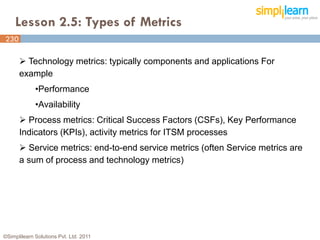 Lesson 2.5: Types of Metrics
230
230

       Technology metrics: typically components and applications For
      example
             •Performance
             •Availability
       Process metrics: Critical Success Factors (CSFs), Key Performance
      Indicators (KPIs), activity metrics for ITSM processes
       Service metrics: end-to-end service metrics (often Service metrics are
      a sum of process and technology metrics)




©Simplilearn Solutions Pvt. Ltd. 2011
 