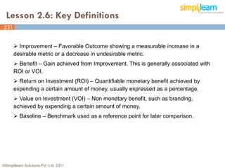 Lesson 2.6: Key Definitions
231
231


       Improvement – Favorable Outcome showing a measurable increase in a
      desirable metric or a decrease in undesirable metric.
       Benefit – Gain achieved from Improvement. This is generally associated with
      ROI or VOI.
       Return on Investment (ROI) – Quantifiable monetary benefit achieved by
      expending a certain amount of money, usually expressed as a percentage.
       Value on Investment (VOI) – Non monetary benefit, such as branding,
      achieved by expending a certain amount of money.
       Baseline – Benchmark used as a reference point for later comparison.




©Simplilearn Solutions Pvt. Ltd. 2011
 