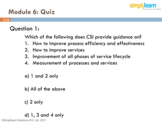Module 6: Quiz
236

      Question 1:
                   Which of the following does CSI provide guidance on?
                   1. How to improve process efficiency and effectiveness
                   2. How to improve services
                   3. Improvement of all phases of service lifecycle
                   4. Measurement of processes and services

                   a) 1 and 2 only

                   b) All of the above

                   c) 2 only

                   d) 1, 3 and 4 only
©Simplilearn Solutions Pvt. Ltd. 2011                                       236
 