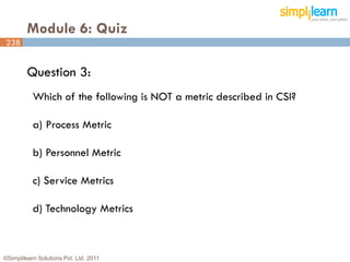 Module 6: Quiz
238


         Question 3:
           Which of the following is NOT a metric described in CSI?

           a) Process Metric

           b) Personnel Metric

           c) Service Metrics

           d) Technology Metrics



©Simplilearn Solutions Pvt. Ltd. 2011                                 238
 