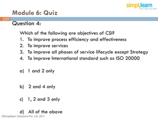 Module 6: Quiz
239
         Question 4:
               Which of the following are objectives of CSI?
               1. To improve process efficiency and effectiveness
               2. To improve services
               3. To improve all phases of service lifecycle except Strategy
               4. To improve International standard such as ISO 20000

               a) 1 and 2 only


               b) 2 and 4 only

               c) 1, 2 and 3 only

               d) All of the above
©Simplilearn Solutions Pvt. Ltd. 2011                                          239
 