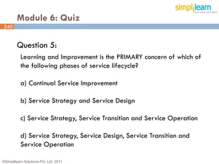 Module 6: Quiz
240


         Question 5:
           Learning and Improvement is the PRIMARY concern of which of
           the following phases of service lifecycle?

           a) Continual Service Improvement

           b) Service Strategy and Service Design

           c) Service Strategy, Service Transition and Service Operation

           d) Service Strategy, Service Design, Service Transition and
           Service Operation

©Simplilearn Solutions Pvt. Ltd. 2011                                      240
 