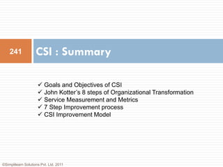 241             CSI : Summary

                      Goals and Objectives of CSI
                      John Kotter’s 8 steps of Organizational Transformation
                      Service Measurement and Metrics
                      7 Step Improvement process
                      CSI Improvement Model




©Simplilearn Solutions Pvt. Ltd. 2011
 