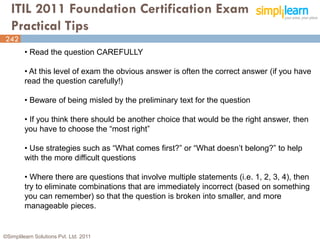 ITIL 2011 Foundation Certification Exam
   Practical Tips
242
         • Read the question CAREFULLY

         • At this level of exam the obvious answer is often the correct answer (if you have
         read the question carefully!)

         • Beware of being misled by the preliminary text for the question

         • If you think there should be another choice that would be the right answer, then
         you have to choose the “most right”

         • Use strategies such as “What comes first?” or “What doesn’t belong?” to help
         with the more difficult questions

         • Where there are questions that involve multiple statements (i.e. 1, 2, 3, 4), then
         try to eliminate combinations that are immediately incorrect (based on something
         you can remember) so that the question is broken into smaller, and more
         manageable pieces.


©Simplilearn Solutions Pvt. Ltd. 2011                                                      242
 