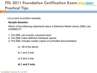 ITIL 2011 Foundation Certification Exam
     Practical Tips
244

         Let us look at another example.
          Sample Question
          Which of the following statements about a Definitive Media Library (DML) are
          CORRECT?

          1. The DML can include a physical store
          2. The DML holds definitive hardware spares
          3. The DML includes master copies of controlled documentation

                       a) All of the above

                       b) 1 and 2 only

                       c) 2 and 3 only

                       d) 1 and 3 only


©Simplilearn Solutions Pvt. Ltd. 2011                                                    244
 