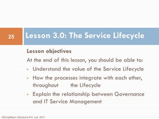 25             Lesson 3.0: The Service Lifecycle
                     Lesson objectives
                     At the end of this lesson, you should be able to:
                      Understand the value of the Service Lifecycle

                      How the processes integrate with each other,

                       throughout       the Lifecycle
                      Explain the relationship between Governance
                       and IT Service Management

©Simplilearn Solutions Pvt. Ltd. 2011
 