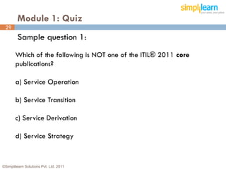 Module 1: Quiz
 29
         Sample question 1:
       Which of the following is NOT one of the ITIL® 2011 core
       publications?

       a) Service Operation

       b) Service Transition

       c) Service Derivation

       d) Service Strategy


©Simplilearn Solutions Pvt. Ltd. 2011                             29
 