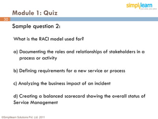 Module 1: Quiz
 30
         Sample question 2:
          What is the RACI model used for?

          a) Documenting the roles and relationships of stakeholders in a
             process or activity

          b) Defining requirements for a new service or process

          c) Analyzing the business impact of an incident

          d) Creating a balanced scorecard showing the overall status of
          Service Management

©Simplilearn Solutions Pvt. Ltd. 2011                                       30
 