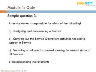 Module 1: Quiz
 31
         Sample question 3:
          A service owner is responsible for which of the following?

          a) Designing and documenting a Service

          b) Carrying out the Service Operations activities needed to
          support a Service

          c) Producing a balanced scorecard showing the overall status of
          all Services

          d) Recommending improvements

©Simplilearn Solutions Pvt. Ltd. 2011                                       31
 