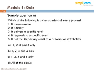 Module 1: Quiz
 34
         Sample question 6:
          Which of the following is a characteristic of every process?
          1. It is measurable
          2. It is timely
          3. It delivers a specific result
          4. It responds to a specific event
          5. It delivers its primary result to a customer or stakeholder
          a) 1, 2, 3 and 4 only
          b) 1, 2, 4 and 5 only
          c) 1, 3, 4 and 5 only
          d) All of the above
©Simplilearn Solutions Pvt. Ltd. 2011                                      34
 