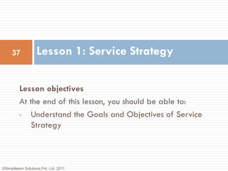 37             Lesson 1: Service Strategy

          Lesson objectives
          At the end of this lesson, you should be able to:
          •  Understand the Goals and Objectives of Service
             Strategy



©Simplilearn Solutions Pvt. Ltd. 2011
 