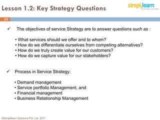 Lesson 1.2: Key Strategy Questions
 39

           The objectives of service Strategy are to answer questions such as :

           • What services should we offer and to whom?
           • How do we differentiate ourselves from competing alternatives?
           • How do we truly create value for our customers?
           • How do we capture value for our stakeholders?


          Process in Service Strategy:

          • Demand management
          • Service portfolio Management, and
          • Financial management
          • Business Relationship Management



©Simplilearn Solutions Pvt. Ltd. 2011                                              39
 