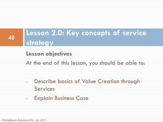 Lesson 2.0: Key concepts of service
     40
                    strategy
                    Lesson objectives
                    At the end of this lesson, you should be able to:

                    •      Describe basics of Value Creation through
                           Services
                    •      Explain Business Case


©Simplilearn Solutions Pvt. Ltd. 2011
 