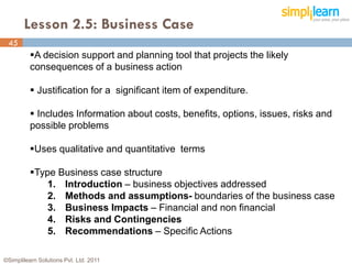 Lesson 2.5: Business Case
 45
45        A decision support and planning tool that projects the likely
          consequences of a business action

           Justification for a significant item of expenditure.

           Includes Information about costs, benefits, options, issues, risks and
          possible problems

          Uses qualitative and quantitative terms

          Type Business case structure
              1. Introduction – business objectives addressed
              2. Methods and assumptions- boundaries of the business case
              3. Business Impacts – Financial and non financial
              4. Risks and Contingencies
              5. Recommendations – Specific Actions

©Simplilearn Solutions Pvt. Ltd. 2011
 