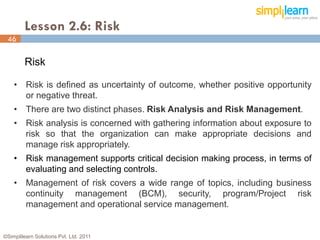 Lesson 2.6: Risk
 46

         Risk

    • Risk is defined as uncertainty of outcome, whether positive opportunity
      or negative threat.
    • There are two distinct phases. Risk Analysis and Risk Management.
    • Risk analysis is concerned with gathering information about exposure to
      risk so that the organization can make appropriate decisions and
      manage risk appropriately.
    • Risk management supports critical decision making process, in terms of
      evaluating and selecting controls.
    • Management of risk covers a wide range of topics, including business
      continuity management (BCM), security, program/Project risk
      management and operational service management.


©Simplilearn Solutions Pvt. Ltd. 2011                                       46
 