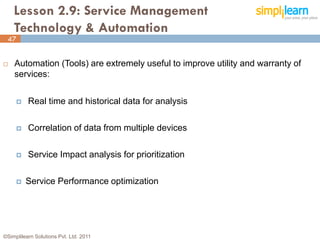 Lesson 2.9: Service Management
    Technology & Automation
 47


   Automation (Tools) are extremely useful to improve utility and warranty of
    services:


         Real time and historical data for analysis

         Correlation of data from multiple devices

         Service Impact analysis for prioritization

        Service Performance optimization




©Simplilearn Solutions Pvt. Ltd. 2011                                            47
 