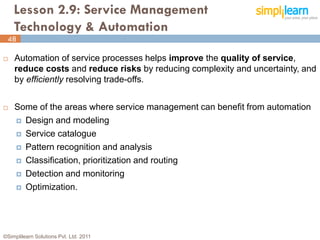 Lesson 2.9: Service Management
    Technology & Automation
 48

   Automation of service processes helps improve the quality of service,
    reduce costs and reduce risks by reducing complexity and uncertainty, and
    by efficiently resolving trade-offs.


   Some of the areas where service management can benefit from automation
     Design and modeling

     Service catalogue

     Pattern recognition and analysis

     Classification, prioritization and routing

     Detection and monitoring

     Optimization.




©Simplilearn Solutions Pvt. Ltd. 2011                                     48
 