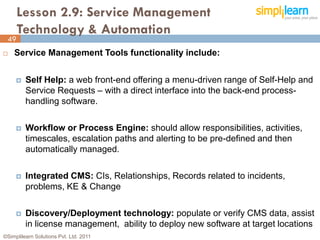 Lesson 2.9: Service Management
      Technology & Automation
 49
   Service Management Tools functionality include:


        Self Help: a web front-end offering a menu-driven range of Self-Help and
         Service Requests – with a direct interface into the back-end process-
         handling software.

        Workflow or Process Engine: should allow responsibilities, activities,
         timescales, escalation paths and alerting to be pre-defined and then
         automatically managed.

        Integrated CMS: CIs, Relationships, Records related to incidents,
         problems, KE & Change

        Discovery/Deployment technology: populate or verify CMS data, assist
         in license management, ability to deploy new software at target locations
©Simplilearn Solutions Pvt. Ltd. 2011                                             49
 