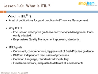 Lesson 1.0: What is ITIL ?
  5
         What is ITIL® ?
       A set of publications for good practices in IT service Management.

       Why ITIL ?
         • Focuses on descriptive guidance on IT Service Management that’s
           easily adapted.
         • Emphasizes Quality Management approach, standards

       ITIL® goals
          • Consistent, comprehensive, hygienic set of Best-Practice guidance
          • Platform independent discussion of processes
          • Common Language, Standardized vocabulary
          • Flexible framework, adaptable to different IT environments.


©Simplilearn Solutions Pvt. Ltd. 2011                                           5
 
