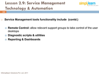 Lesson 2.9: Service Management
      Technology & Automation
 50


   Service Management tools functionality include (contd.)


        Remote Control: allow relevant support groups to take control of the user
         desktops
        Diagnostic scripts & utilities
        Reporting & Dashboards




©Simplilearn Solutions Pvt. Ltd. 2011                                          50
 