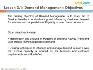 Lesson 3.1: Demand Management: Objectives
 52

          The primary objective of Demand Management is to assist the IT
          Service Provider in understanding and influencing Customer demand
          for services and the provision of Capacity to meet these demands.


          Other objectives include:

          • Identification and analysis of Patterns of Business Activity (PBA) and
          user profiles (UP) that generate demand.

          • Utilizing techniques to influence and manage demand in such a way
          that excess capacity is reduced but the business and customer
          requirements are still satisfied.




©Simplilearn Solutions Pvt. Ltd. 2011                                                52
 