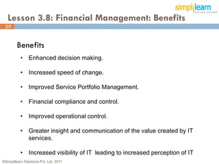 Lesson 3.8: Financial Management: Benefits
 59


         Benefits
           • Enhanced decision making.

           • Increased speed of change.

           • Improved Service Portfolio Management.

           • Financial compliance and control.

           • Improved operational control.

           • Greater insight and communication of the value created by IT
             services.

           • Increased visibility of IT leading to increased perception of IT
©Simplilearn Solutions Pvt. Ltd. 2011                                           59
 