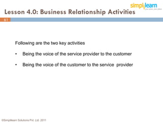 Lesson 4.0: Business Relationship Activities
 61




           Following are the two key activities

           •     Being the voice of the service provider to the customer

           •     Being the voice of the customer to the service provider




©Simplilearn Solutions Pvt. Ltd. 2011                                      61
 