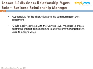 Lesson 4.1:Business Relationship Mgmt:
 Role – Business Relationship Manager
 62

          • Responsible for the interaction and the communication with
            customers

          •     Could easily combine with the Service level Manager to create
               seamless conduit from customer to service provider capabilities
               used to ensure value




©Simplilearn Solutions Pvt. Ltd. 2011                                            62
 