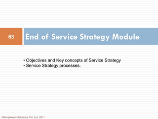 63             End of Service Strategy Module

                  • Objectives and Key concepts of Service Strategy
                  • Service Strategy processes.




©Simplilearn Solutions Pvt. Ltd. 2011
 