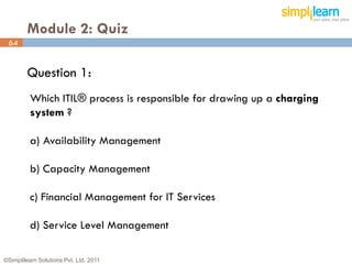 Module 2: Quiz
 64


         Question 1:
          Which ITIL® process is responsible for drawing up a charging
          system ?

          a) Availability Management

          b) Capacity Management

          c) Financial Management for IT Services

          d) Service Level Management

©Simplilearn Solutions Pvt. Ltd. 2011                                    64
 