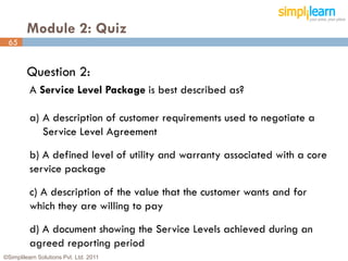 Module 2: Quiz
 65


         Question 2:
          A Service Level Package is best described as?

          a) A description of customer requirements used to negotiate a
             Service Level Agreement

          b) A defined level of utility and warranty associated with a core
          service package

          c) A description of the value that the customer wants and for
          which they are willing to pay
          d) A document showing the Service Levels achieved during an
          agreed reporting period
©Simplilearn Solutions Pvt. Ltd. 2011                                         65
 