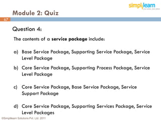 Module 2: Quiz
 67

         Question 4:
          The contents of a service package include:

          a) Base Service Package, Supporting Service Package, Service
             Level Package
          b) Core Service Package, Supporting Process Package, Service
             Level Package

          c) Core Service Package, Base Service Package, Service
             Support Package

          d) Core Service Package, Supporting Services Package, Service
             Level Packages
©Simplilearn Solutions Pvt. Ltd. 2011                                     67
 